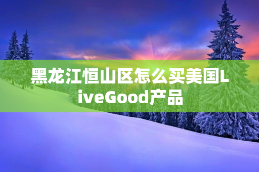 黑龙江恒山区怎么买美国LiveGood产品