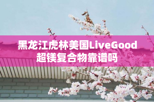 黑龙江虎林美国LiveGood超镁复合物靠谱吗