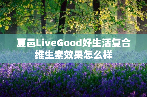 夏邑LiveGood好生活复合维生素效果怎么样