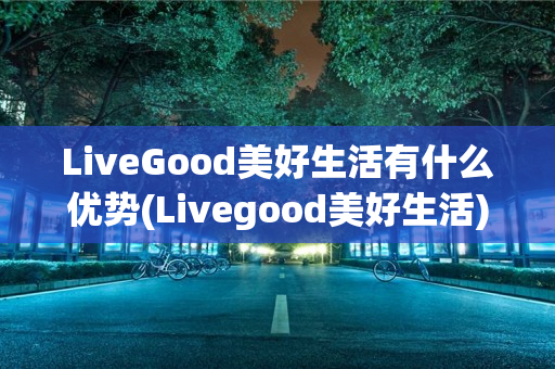 LiveGood美好生活有什么优势(Livegood美好生活)