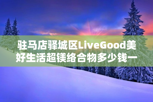 驻马店驿城区LiveGood美好生活超镁络合物多少钱一瓶