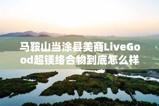 马鞍山当涂县美商LiveGood超镁络合物到底怎么样